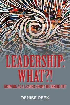 Leadership: What?! Growing as a Leader From the Inside Out by Peek, Denise