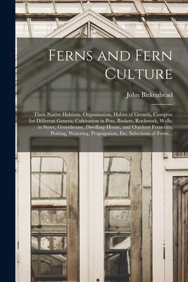 Ferns and Fern Culture: Their Native Habitats, Organisation, Habits of Growth, Compost for Different Genera; Cultivation in Pots, Baskets, Roc by Birkenhead, John