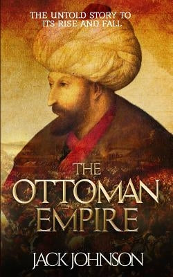 The Ottoman Empire: The Untold Story to Its Rise and Fall by Johnson, Jack