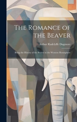 The Romance of the Beaver: Being the History of the Beaver in the Western Hemisphere by Dugmore, Arthur Radclyffe