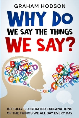Why Do We Say The Things We Say? 101 Fully Illustrated Explanations of the Things We All Say Every Day by Hodson, Graham