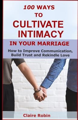 100 Ways to Cultivate Intimacy in Your Marriage: How to Improve Communication, Build Trust and Rekindle Love by Robin, Claire