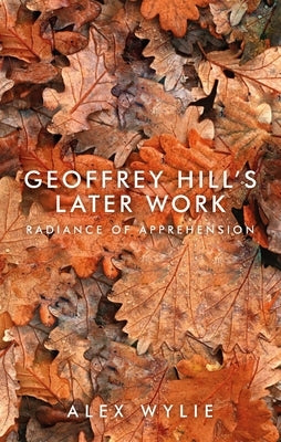 Geoffrey Hill's later work: Radiance of apprehension by Wylie, Alex