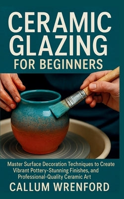 Ceramic Glazing for Beginners: Master Surface Decoration Techniques to Create Vibrant Pottery, Stunning Finishes, and Professional-Quality Ceramic Art by Wrenford, Callum