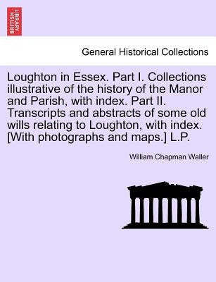 Loughton in Essex. Part I. Collections illustrative of the history of the Manor and Parish, with index. Part II. Transcripts and abstracts of some old by Waller, William Chapman