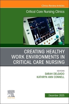 Creating Healthy Work Environments in Critical Care Nursing, an Issue of Critical Care Nursing Clinics of North America: Volume 37-4 by Delgado, Sarah