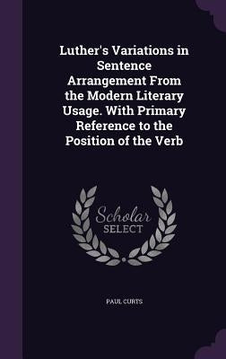 Luther's Variations in Sentence Arrangement From the Modern Literary Usage. With Primary Reference to the Position of the Verb by Curts, Paul