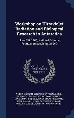 Workshop on Ultraviolet Radiation and Biological Research in Antarctica: June 7-8, 1988, National Science Foundation, Washington, D.C by Weiler, C. Susan