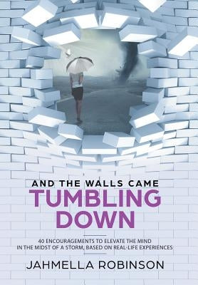 And the Walls Came Tumbling Down: 40 Encouragements to Elevate the Mind in the Midst of a Storm, Based on Real-Life Experiences by Robinson, Jahmella