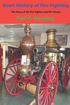 Short History of Fire Fighting: The Story of the Fire Fighter and Fire House by Wonning, Paul R.