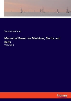 Manual of Power for Machines, Shafts, and Belts: Volume 1 by Webber, Samuel