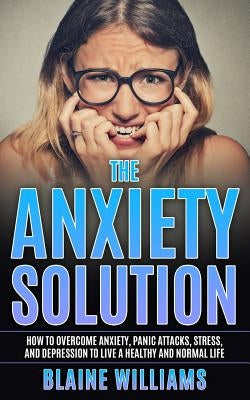 The Anxiety Solution: How To Overcome Anxiety, Panic Attacks, Stress, And Depression To Live A Healthy And Normal Life by Williams, Blaine