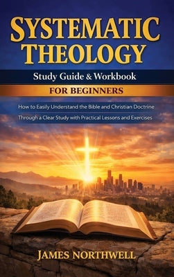 Systematic Theology Study Guide and Workbook for Beginners: How to Easily Understand the Bible and Christian Doctrine Through a Clear Study with Pract by Northwell, James