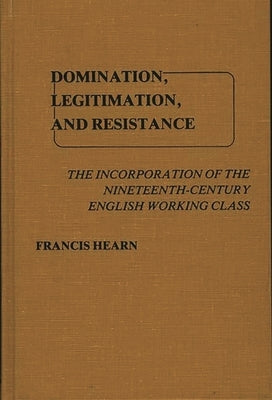 Domination, Legitimation, and Resistance: The Incorporation of the Nineteenth Century English Working Class by Hearn, Francis