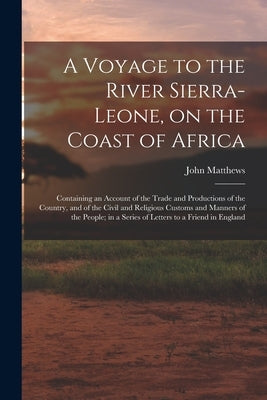 A Voyage to the River Sierra-Leone, on the Coast of Africa; Containing an Account of the Trade and Productions of the Country, and of the Civil and Re by Matthews, John