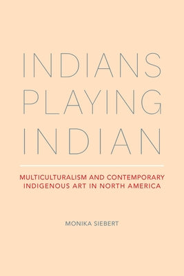 Indians Playing Indian: Multiculturalism and Contemporary Indigenous Art in North America by Siebert, Monika