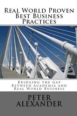 Real World Proven Best Business Practices: Bridging the Gap Between Academic Teachings and Real World Business Success by Alexander, Peter