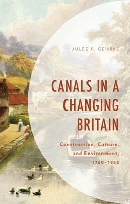Canals in a Changing Britain: Construction, Culture, and Environment, 1760-1968 by Gehrke, Jules P.