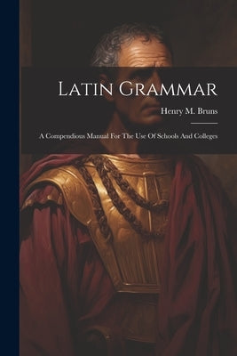 Latin Grammar: A Compendious Manual For The Use Of Schools And Colleges by Bruns, Henry M.