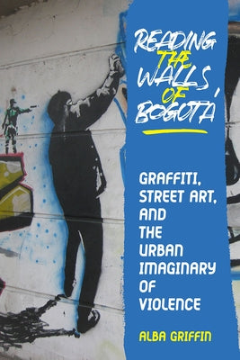 Reading the Walls of Bogota: Graffiti, Street Art, and the Urban Imaginary of Violence by Griffin, Alba
