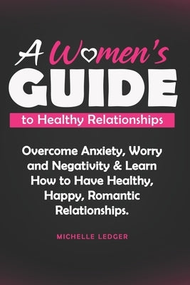 A Womens Guide to Healthy Relationships: Overcome Anxiety, Worry and Negativity & Learn How to Have Healthy, Happy, Romantic Relationships. by Ledger, Michelle