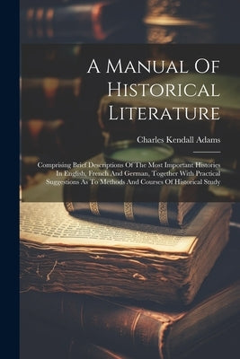 A Manual Of Historical Literature: Comprising Brief Descriptions Of The Most Important Histories In English, French And German, Together With Practica by Adams, Charles Kendall