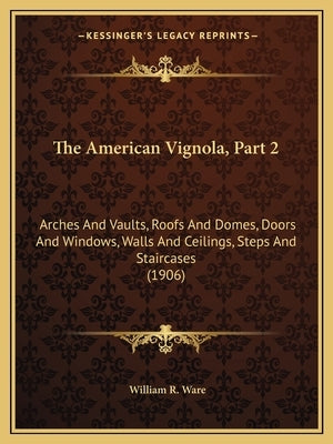 The American Vignola, Part 2: Arches and Vaults, Roofs and Domes, Doors and Windows, Walls and Ceilings, Steps and Staircases (1906) by Ware, William R.