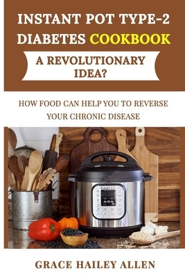 Instant Pot Type 2 Diabets Cookbook a Revolutionary Idea?: How Food Can Help You to Reverse Your Chronic Disease by Allen, Grace Hailey