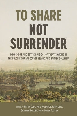 To Share, Not Surrender: Indigenous and Settler Visions of Treaty-Making in the Colonies of Vancouver Island and British Columbia by Cook, Peter
