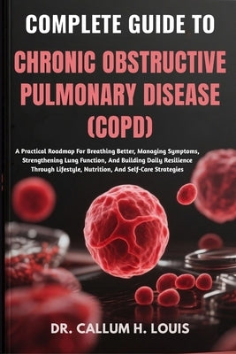 Complete Guide to Chronic Obstructive Pulmonary Disease (Copd): A Practical Roadmap For Breathing Better, Managing Symptoms, Strengthening Lung Functi by H. Louis, Callum