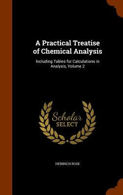 A Practical Treatise of Chemical Analysis: Including Tables for Calculations in Analysis, Volume 2 by Rose, Heinrich