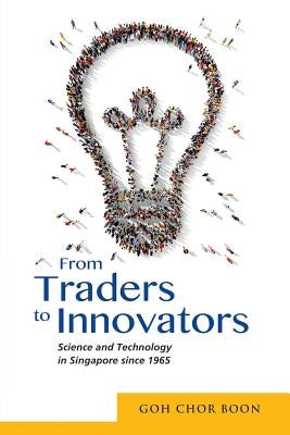 From Traders to Innovators: Science and Technology in Singapore since 1965 by Goh, Chor Boon