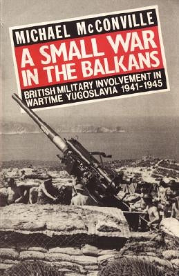 A Small War in the Balkans: British Military Involvement in Wartime Yugoslavia 1941-1945 by McConville, Michael