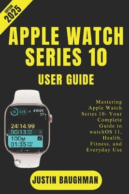 Apple Watch Series 10 User Guide 2025 Edition: Mastering Apple Watch Series 10- Your Complete Guide to watchOS 11, Health, Fitness, and Everyday Use by Baughman, Justin