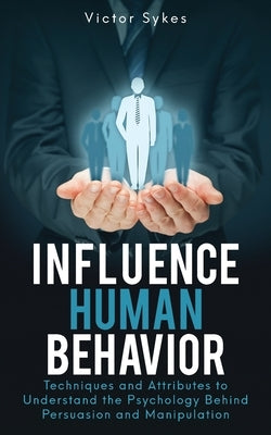 Influence Human Behavior: Techniques and Attributes to Understand the Psychology Behind Persuasion and Manipulation by Sykes, Victor