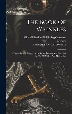 The Book Of Wrinkles: A Collection Of Handy, Labor-saving Devices And Ideas For The Use Of Millers And Millwrights by American Miller and Processor