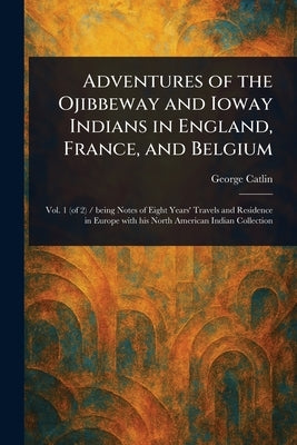 Adventures of the Ojibbeway and Ioway Indians in England, France, and Belgium by Catlin, George