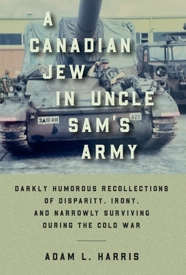 A Canadian Jew in Uncle Sam's Army: Darkly Humorous Recollections of Disparity, Irony, and Narrowly Surviving During the Cold War by Harris, Adam L.