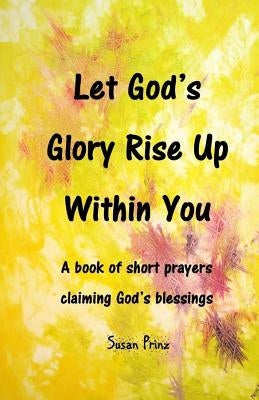 Let God's Glory Rise Up Within You: A book of short prayers claiming God's blessings by Prinz, Susan