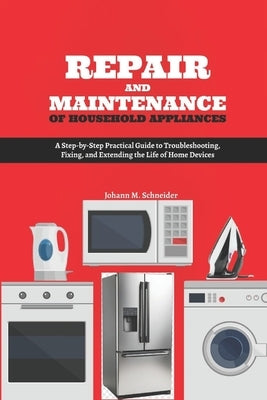 Repair and Maintenance of Household Appliances: A Step-by-Step Practical Guide to Troubleshooting, Fixing, and Extending the Life of Home Devices by Schneider, Johann M.