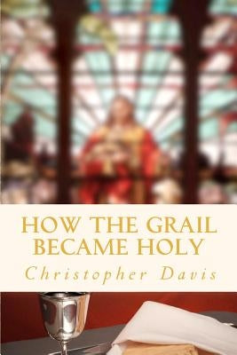 How the Grail Became Holy: A Quest to Discover the Origin of the Holy Grail Legend by Davis, Christopher William