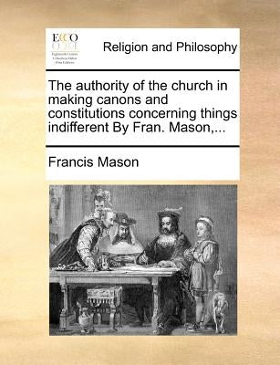 The Authority of the Church in Making Canons and Constitutions Concerning Things Indifferent by Fran. Mason, ... by Mason, Francis