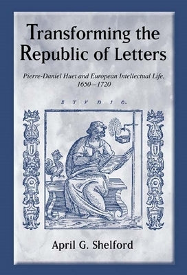 Transforming the Republic of Letters: Pierre-Daniel Huet and European Intellectual Life, 1650-1720 by Shelford, April