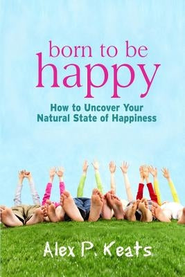 Born To Be Happy: How To Uncover Your Natural State of Happiness by Keats, Alex P.