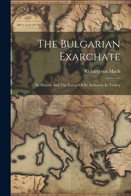The Bulgarian Exarchate: Its History And The Extext Of Its Authority In Turkey by Mach, Richard Von