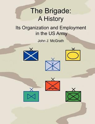 The Brigade: A History - It's Organization and Employment in the US Army by McGrath, John