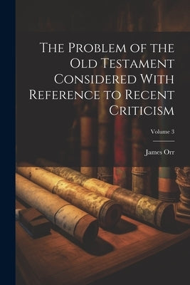 The Problem of the Old Testament Considered With Reference to Recent Criticism; Volume 3 by Orr, James