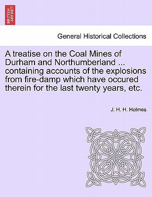 A Treatise on the Coal Mines of Durham and Northumberland ... Containing Accounts of the Explosions from Fire-Damp Which Have Occured Therein for the by Holmes, J. H. H.