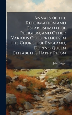Annals of the Reformation and Establishment of Religion, and Other Various Occurrences in the Church of England, During Queen Elizabeth's Happy Reign by Strype, John