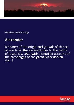 Alexander: A history of the origin and growth of the art of war from the earliest times to the battle of Ipsus, B.C. 301, with a by Dodge, Theodore Ayrault